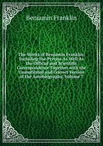 The Works of Benjamin Franklin: Including the Private As Well As the Official and Scientific Correspondence Together with the Unmutilated and Correct Version of the Autobiography, Volume 7