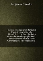 . the Autobiography of Benjamin Franklin, and a Sketch of Franklin`s Life from the Point Where the Autobiography Ends, Drawn Chiefly from His . and a Chronological Historical Table