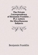 The Private Correspondence of Benjamin Franklin .: Pt.I. Letters On Miscellaneous Subjects