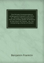 The Private Correspondence of Benjamin Franklin, Ll.D, F.R.S., &c. Minister Plenipontentiary from the United States of America at the Court of France, . &c. &c: Comprising a Series of Letters
