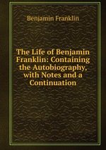 The Life of Benjamin Franklin: Containing the Autobiography, with Notes and a Continuation