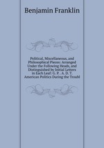 Political, Miscellaneous, and Philosophical Pieces: Arranged Under the Following Heads, and Distinguished by Initial Letters in Each Leaf: G. P. . A. D. T. American Politics During the Troubl