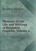 Memoirs of the Life and Writings of Benjamin Franklin, Volume 6