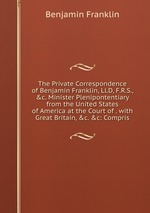 The Private Correspondence of Benjamin Franklin, Ll.D, F.R.S., &c. Minister Plenipontentiary from the United States of America at the Court of . with Great Britain, &c. &c: Compris