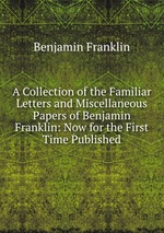 A Collection of the Familiar Letters and Miscellaneous Papers of Benjamin Franklin: Now for the First Time Published