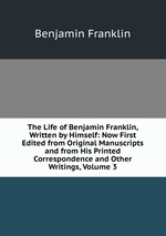 The Life of Benjamin Franklin, Written by Himself: Now First Edited from Original Manuscripts and from His Printed Correspondence and Other Writings, Volume 3