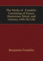 The Works of . Franklin: Consisting of Essays, Humorous, Moral, and Literary, with His Life