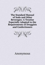 The Standard Manual of Soda and Other Beverages: A Treatise Especially Adapted to the Requirements of Druggists and Confectioners