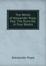 The Works of Alexander Pope, Esq: The Dunciad, in Four Books