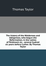 The history of the Waldenses and Albigenses, who begun the Reformation, in the vallies of Peidmont sic, . several hudred sic years before Luther. By Thomas Taylor
