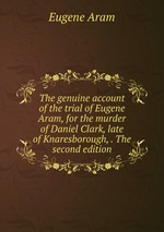 The genuine account of the trial of Eugene Aram, for the murder of Daniel Clark, late of Knaresborough, . The second edition