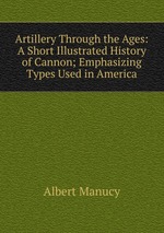 Artillery Through the Ages: A Short Illustrated History of Cannon; Emphasizing Types Used in America