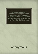 Structural Designers` Handbook: Giving Diagrams and Tables for the Design of Beams, Girders and Columns, with Calculations Based On the New York City Building Code