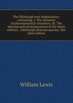 The Edinburgh new dispensatory: containing, I. The elements of pharmaceutical chemistry. III. The pharmaceutical preparations of the latest editions . Edinburgh pharmacopoeias. The third edition