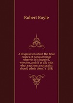 A disquisition about the final causes of natural things wherein it is inquir`d, whether, and (if at all) with what cautions a naturalist should admit them? (1688)