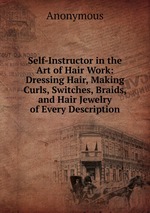Self-Instructor in the Art of Hair Work: Dressing Hair, Making Curls, Switches, Braids, and Hair Jewelry of Every Description