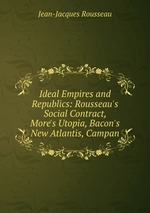 Ideal Empires and Republics: Rousseau`s Social Contract, More`s Utopia, Bacon`s New Atlantis, Campan