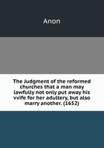 The Judgment of the reformed churches that a man may lawfully not only put away his vvife for her adultery, but also marry another. (1652)