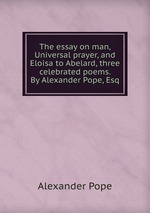 The essay on man, Universal prayer, and Eloisa to Abelard, three celebrated poems. By Alexander Pope, Esq