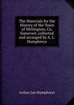 The Materials for the History of the Town of Wellington, Co. Somerset, collected and arranged by A. L. Humphreys