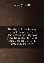 The story of the Sunday School life of Henry J. Heinz covering sixty-four years from 1854 to 1919: born October 11, 1844, died May 14, 1919