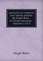 Lectures on rhetoric and belles lettres. By Hugh Blair, . In three volumes. .  Volume 1 of 3