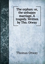 The orphan: or, the unhappy marriage. A tragedy. Written by Tho. Otway