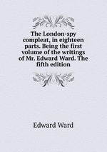 The London-spy compleat, in eighteen parts. Being the first volume of the writings of Mr. Edward Ward. The fifth edition