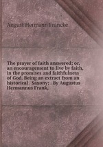The prayer of faith answered; or, an encouragement to live by faith, in the promises and faithfulness of God. Being an extract from an historical . Saxony; . By Augustus Hermannus Frank,