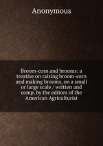 Broom-corn and brooms: a treatise on raising broom-corn and making brooms, on a small or large scale / written and comp. by the editors of the American Agriculturist