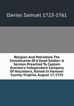 Religion And Patriotism The Constituents Of A Good Soldier: A Sermon Preached To Captain Overton`s Independent Company Of Volunteers, Raised In Hanover County, Virginia, August 17, 1755