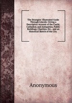 The Strangers` Illustrated Guide Through Lincoln: Giving a Descriptive Account of the Castle, Cathedral, and Antiquities, Public Buildings, Charities, Etc., and an Historical Sketch of the City