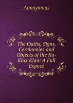 The Oaths, Signs, Ceremonies and Objects of the Ku-Klux Klan: A Full Expos