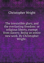 The irresistible glory, and the everlasting freedom: or religious liberty, exempt from slavery. Being an entire new work. By Christopher Wright.