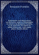 Experiments and observations on electricity, made at Philadelphia in America, by Benjamin Franklin, L.L.D. and F.R.S. To which are added, letters and . with copper plates. Fourth edition