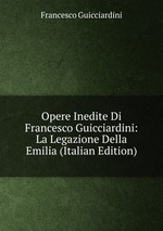 Opere Inedite Di Francesco Guicciardini: La Legazione Della Emilia (Italian Edition)