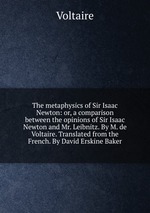 The metaphysics of Sir Isaac Newton: or, a comparison between the opinions of Sir Isaac Newton and Mr. Leibnitz. By M. de Voltaire. Translated from the French. By David Erskine Baker