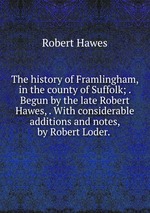 The history of Framlingham, in the county of Suffolk; . Begun by the late Robert Hawes, . With considerable additions and notes, by Robert Loder.