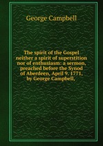 The spirit of the Gospel neither a spirit of superstition nor of enthusiasm: a sermon, preached before the Synod of Aberdeen, April 9. 1771, by George Campbell,
