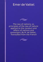 The law of nations; or, principles of the law of nature: applied to the conduct and affairs of nations and sovereigns. By M. de Vattel. . Translated from the French