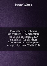 Two sets of catechisms for children. I. A catechism for young children, . II. A catechism for children from seven to twelve years of age. . By Isaac Watts, D.D