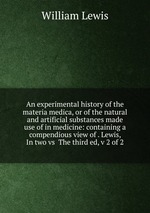 An experimental history of the materia medica, or of the natural and artificial substances made use of in medicine: containing a compendious view of . Lewis,  In two vs  The third ed, v 2 of 2