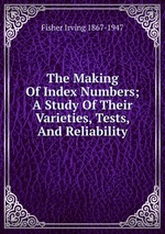 The Making Of Index Numbers; A Study Of Their Varieties, Tests, And Reliability