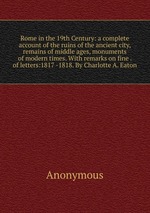 Rome in the 19th Century: a complete account of the ruins of the ancient city, remains of middle ages, monuments of modern times. With remarks on fine . of letters:1817 -1818. By Charlotte A. Eaton