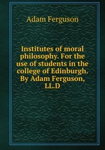Institutes of moral philosophy. For the use of students in the college of Edinburgh. By Adam Ferguson, LL.D