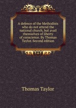 A defence of the Methodists who do not attend the national church, but avail themselves of liberty of conscience. By Thomas Taylor. Second edition