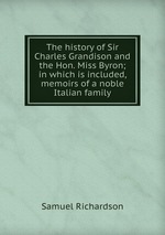 The history of Sir Charles Grandison and the Hon. Miss Byron; in which is included, memoirs of a noble Italian family