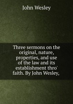 Three sermons on the original, nature, properties, and use of the law and its establishment thro` faith. By John Wesley,