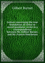 Letters concerning the true foundation of virtue or moral goodness, wrote in a correspondence between Mr. Gilbert Burnet, and Mr. Francis Hutcheson