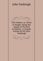 The relapse; or, virtue in danger: being the sequel of The fool in fashion. A comedy written by Sir John Vanbrugh